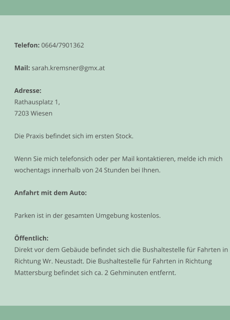 Telefon: 0664/7901362  Mail: sarah.kremsner@gmx.at  Adresse: Rathausplatz 1, 7203 Wiesen  Die Praxis befindet sich im ersten Stock.  Wenn Sie mich telefonsich oder per Mail kontaktieren, melde ich mich  wochentags innerhalb von 24 Stunden bei Ihnen.  Anfahrt mit dem Auto:  Parken ist in der gesamten Umgebung kostenlos.   ffentlich: Direkt vor dem Gebude befindet sich die Bushaltestelle fr Fahrten in Richtung Wr. Neustadt. Die Bushaltestelle fr Fahrten in Richtung Mattersburg befindet sich ca. 2 Gehminuten entfernt.