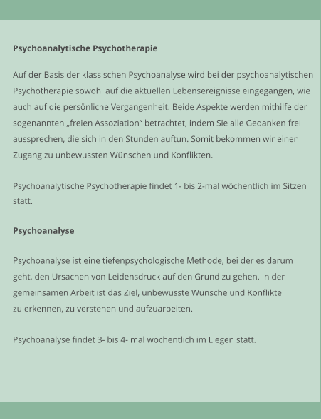 Psychoanalytische Psychotherapie  Auf der Basis der klassischen Psychoanalyse wird bei der psychoanalytischen Psychotherapie sowohl auf die aktuellen Lebensereignisse eingegangen, wie  auch auf die persnliche Vergangenheit. Beide Aspekte werden mithilfe der sogenannten freien Assoziation betrachtet, indem Sie alle Gedanken frei aussprechen, die sich in den Stunden auftun. Somit bekommen wir einen  Zugang zu unbewussten Wnschen und Konflikten.   Psychoanalytische Psychotherapie findet 1- bis 2-mal wchentlich im Sitzen  statt.   Psychoanalyse  Psychoanalyse ist eine tiefenpsychologische Methode, bei der es darum geht, den Ursachen von Leidensdruck auf den Grund zu gehen. In der gemeinsamen Arbeit ist das Ziel, unbewusste Wnsche und Konflikte zu erkennen, zu verstehen und aufzuarbeiten.   Psychoanalyse findet 3- bis 4- mal wchentlich im Liegen statt.