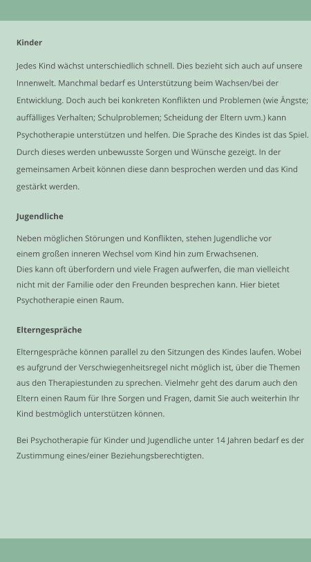 Kinder  Jedes Kind wchst unterschiedlich schnell. Dies bezieht sich auch auf unsere Innenwelt. Manchmal bedarf es Untersttzung beim Wachsen/bei der  Entwicklung. Doch auch bei konkreten Konflikten und Problemen (wie ngste;  aufflliges Verhalten; Schulproblemen; Scheidung der Eltern uvm.) kann  Psychotherapie untersttzen und helfen. Die Sprache des Kindes ist das Spiel.  Durch dieses werden unbewusste Sorgen und Wnsche gezeigt. In der  gemeinsamen Arbeit knnen diese dann besprochen werden und das Kind  gestrkt werden.    Jugendliche  Neben mglichen Strungen und Konflikten, stehen Jugendliche vor  einem groen inneren Wechsel vom Kind hin zum Erwachsenen. Dies kann oft berfordern und viele Fragen aufwerfen, die man vielleicht  nicht mit der Familie oder den Freunden besprechen kann. Hier bietet  Psychotherapie einen Raum.    Elterngesprche  Elterngesprche knnen parallel zu den Sitzungen des Kindes laufen. Wobei  es aufgrund der Verschwiegenheitsregel nicht mglich ist, ber die Themen  aus den Therapiestunden zu sprechen. Vielmehr geht des darum auch den  Eltern einen Raum fr Ihre Sorgen und Fragen, damit Sie auch weiterhin Ihr  Kind bestmglich untersttzen knnen.   Bei Psychotherapie fr Kinder und Jugendliche unter 14 Jahren bedarf es der Zustimmung eines/einer Beziehungsberechtigten.