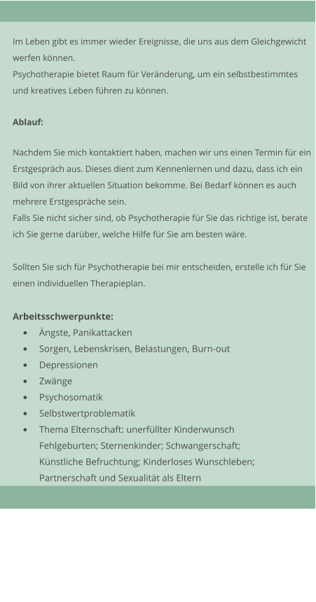 Im Leben gibt es immer wieder Ereignisse, die uns aus dem Gleichgewicht werfen knnen. Psychotherapie bietet Raum fr Vernderung, um ein selbstbestimmtes  und kreatives Leben fhren zu knnen.  Ablauf:  Nachdem Sie mich kontaktiert haben, machen wir uns einen Termin fr ein Erstgesprch aus. Dieses dient zum Kennenlernen und dazu, dass ich ein Bild von ihrer aktuellen Situation bekomme. Bei Bedarf knnen es auch  mehrere Erstgesprche sein.  Falls Sie nicht sicher sind, ob Psychotherapie fr Sie das richtige ist, berate  ich Sie gerne darber, welche Hilfe fr Sie am besten wre.  Sollten Sie sich fr Psychotherapie bei mir entscheiden, erstelle ich fr Sie einen individuellen Therapieplan.  Arbeitsschwerpunkte: 	ngste, Panikattacken 	Sorgen, Lebenskrisen, Belastungen, Burn-out 	Depressionen 	Zwnge 	Psychosomatik 	Selbstwertproblematik 	Thema Elternschaft: unerfllter Kinderwunsch Fehlgeburten; Sternenkinder; Schwangerschaft; Knstliche Befruchtung; Kinderloses Wunschleben; Partnerschaft und Sexualitt als Eltern