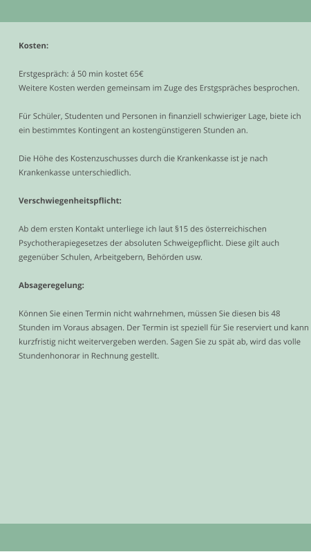 Kosten:  Erstgesprch:  50 min kostet 65 Weitere Kosten werden gemeinsam im Zuge des Erstgsprches besprochen.  Fr Schler, Studenten und Personen in finanziell schwieriger Lage, biete ich ein bestimmtes Kontingent an kostengnstigeren Stunden an.  Die Hhe des Kostenzuschusses durch die Krankenkasse ist je nach  Krankenkasse unterschiedlich.   Verschwiegenheitspflicht:  Ab dem ersten Kontakt unterliege ich laut 15 des sterreichischen Psychotherapiegesetzes der absoluten Schweigepflicht. Diese gilt auch  gegenber Schulen, Arbeitgebern, Behrden usw.   Absageregelung:  Knnen Sie einen Termin nicht wahrnehmen, mssen Sie diesen bis 48 Stunden im Voraus absagen. Der Termin ist speziell fr Sie reserviert und kann kurzfristig nicht weitervergeben werden. Sagen Sie zu spt ab, wird das volle Stundenhonorar in Rechnung gestellt.