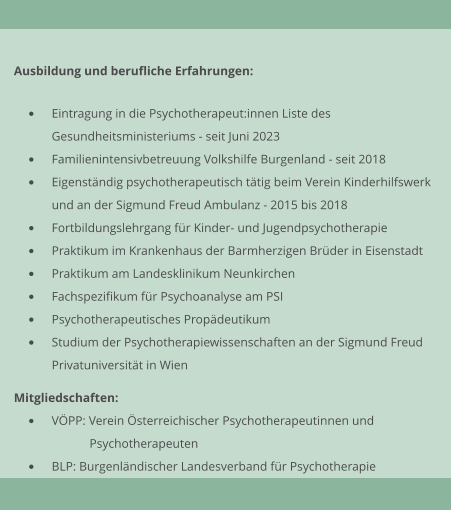 Ausbildung und berufliche Erfahrungen:  	Eintragung in die Psychotherapeut:innen Liste desGesundheitsministeriums - seit Juni 2023 	Familienintensivbetreuung Volkshilfe Burgenland - seit 2018 	Eigenstndig psychotherapeutisch ttig beim Verein Kinderhilfswerkund an der Sigmund Freud Ambulanz - 2015 bis 2018 	Fortbildungslehrgang fr Kinder- und Jugendpsychotherapie 	Praktikum im Krankenhaus der Barmherzigen Brder in Eisenstadt 	Praktikum am Landesklinikum Neunkirchen 	Fachspezifikum fr Psychoanalyse am PSI 	Psychotherapeutisches Propdeutikum 	Studium der Psychotherapiewissenschaften an der Sigmund Freud Privatuniversitt in Wien  Mitgliedschaften: 	VPP: Verein sterreichischer Psychotherapeutinnen und  Psychotherapeuten 	BLP: Burgenlndischer Landesverband fr Psychotherapie