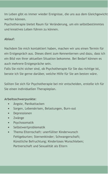Im Leben gibt es immer wieder Ereignisse, die uns aus dem Gleichgewicht werfen k�nnen. Psychotherapie bietet Raum f�r Ver�nderung, um ein selbstbestimmtes  und kreatives Leben f�hren zu k�nnen.  Ablauf:  Nachdem Sie mich kontaktiert haben, machen wir uns einen Termin f�r  ein Erstgespr�ch aus. Dieses dient zum Kennenlernen und dazu, dass ich  ein Bild von ihrer aktuellen Situation bekomme. Bei Bedarf k�nnen es  auch mehrere Erstgespr�che sein.  Falls Sie nicht sicher sind, ob Psychotherapie f�r Sie das richtige ist,  berate ich Sie gerne dar�ber, welche Hilfe f�r Sie am besten w�re.  Sollten Sie sich f�r Psychotherapie bei mir entscheiden, erstelle ich f�r  Sie einen individuellen Therapieplan.  Arbeitsschwerpunkte: �	�ngste, Panikattacken �	Sorgen, Lebenskrisen, Belastungen, Burn-out �	Depressionen �	Zw�nge �	Psychosomatik �	Selbstwertproblematik �	Thema Elternschaft: unerf�llter Kinderwunsch Fehlgeburten; Sternenkinder; Schwangerschaft; K�nstliche Befruchtung; Kinderloses Wunschleben; Partnerschaft und Sexualit�t als Eltern