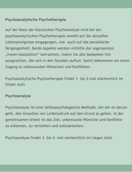 Psychoanalytische Psychotherapie  Auf der Basis der klassischen Psychoanalyse wird bei der  psychoanalytischen Psychotherapie sowohl auf die aktuellen  Lebensereignisse eingegangen, wie  auch auf die pers�nliche  Vergangenheit. Beide Aspekte werden mithilfe der sogenannten  �freien Assoziation� betrachtet, indem Sie alle Gedanken frei aussprechen, die sich in den Stunden auftun. Somit bekommen wir einen  Zugang zu unbewussten W�nschen und Konflikten.   Psychoanalytische Psychotherapie findet 1- bis 2-mal w�chentlich im  Sitzen statt.   Psychoanalyse  Psychoanalyse ist eine tiefenpsychologische Methode, bei der es darum geht, den Ursachen von Leidensdruck auf den Grund zu gehen. In der gemeinsamen Arbeit ist das Ziel, unbewusste W�nsche und Konflikte zu erkennen, zu verstehen und aufzuarbeiten.   Psychoanalyse findet 3- bis 4- mal w�chentlich im Liegen statt.