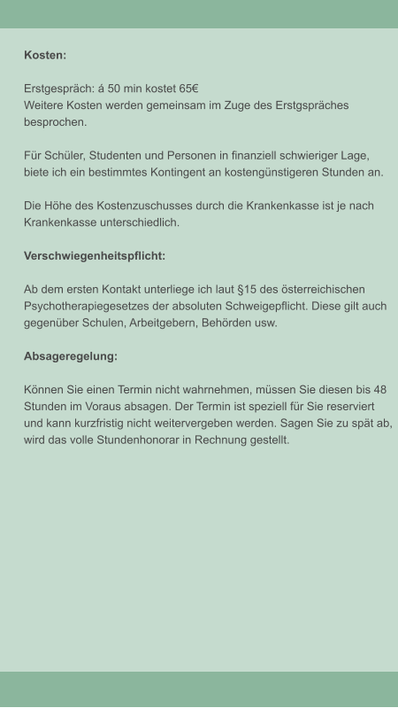 Kosten:  Erstgespr�ch: � 50 min kostet 65� Weitere Kosten werden gemeinsam im Zuge des Erstgspr�ches  besprochen.  F�r Sch�ler, Studenten und Personen in finanziell schwieriger Lage,  biete ich ein bestimmtes Kontingent an kosteng�nstigeren Stunden an.  Die H�he des Kostenzuschusses durch die Krankenkasse ist je nach  Krankenkasse unterschiedlich.   Verschwiegenheitspflicht:  Ab dem ersten Kontakt unterliege ich laut �15 des �sterreichischen Psychotherapiegesetzes der absoluten Schweigepflicht. Diese gilt auch  gegen�ber Schulen, Arbeitgebern, Beh�rden usw.   Absageregelung:  K�nnen Sie einen Termin nicht wahrnehmen, m�ssen Sie diesen bis 48 Stunden im Voraus absagen. Der Termin ist speziell f�r Sie reserviert  und kann kurzfristig nicht weitervergeben werden. Sagen Sie zu sp�t ab,  wird das volle Stundenhonorar in Rechnung gestellt.