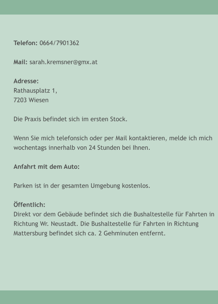 Telefon: 0664/7901362  Mail: sarah.kremsner@gmx.at  Adresse: Rathausplatz 1, 7203 Wiesen  Die Praxis befindet sich im ersten Stock.  Wenn Sie mich telefonsich oder per Mail kontaktieren, melde ich mich  wochentags innerhalb von 24 Stunden bei Ihnen.  Anfahrt mit dem Auto:  Parken ist in der gesamten Umgebung kostenlos.   �ffentlich: Direkt vor dem Geb�ude befindet sich die Bushaltestelle f�r Fahrten in Richtung Wr. Neustadt. Die Bushaltestelle f�r Fahrten in Richtung Mattersburg befindet sich ca. 2 Gehminuten entfernt.