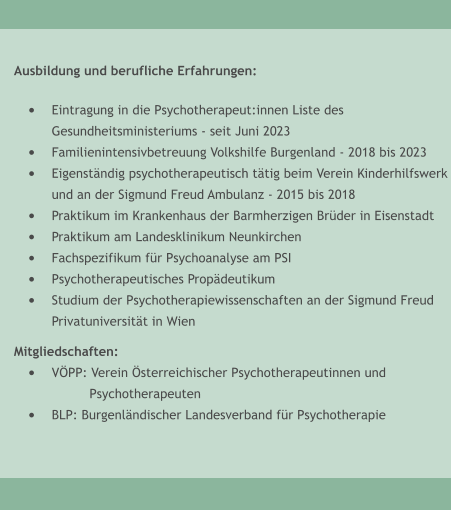 Ausbildung und berufliche Erfahrungen:  �	Eintragung in die Psychotherapeut:innen Liste desGesundheitsministeriums - seit Juni 2023 �	Familienintensivbetreuung Volkshilfe Burgenland - 2018 bis 2023 �	Eigenst�ndig psychotherapeutisch t�tig beim Verein Kinderhilfswerkund an der Sigmund Freud Ambulanz - 2015 bis 2018 �	Praktikum im Krankenhaus der Barmherzigen Br�der in Eisenstadt �	Praktikum am Landesklinikum Neunkirchen �	Fachspezifikum f�r Psychoanalyse am PSI �	Psychotherapeutisches Prop�deutikum �	Studium der Psychotherapiewissenschaften an der Sigmund Freud Privatuniversit�t in Wien  Mitgliedschaften: �	V�PP: Verein �sterreichischer Psychotherapeutinnen und  Psychotherapeuten �	BLP: Burgenl�ndischer Landesverband f�r Psychotherapie
